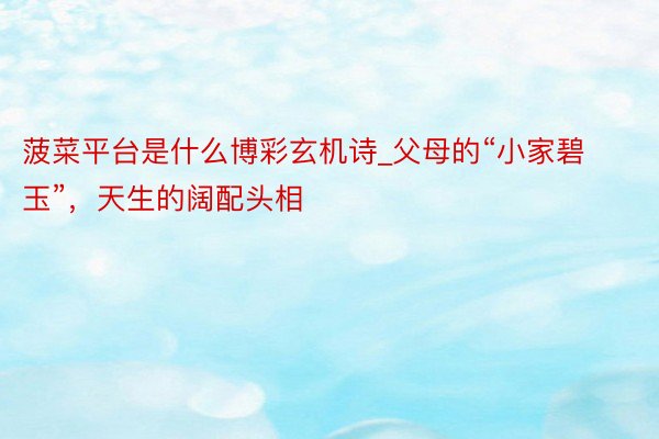 菠菜平台是什么博彩玄机诗_父母的“小家碧玉”，天生的阔配头相