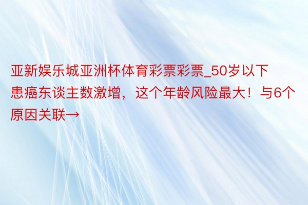 亚新娱乐城亚洲杯体育彩票彩票_50岁以下患癌东谈主数激增，这个年龄风险最大！与6个原因关联→