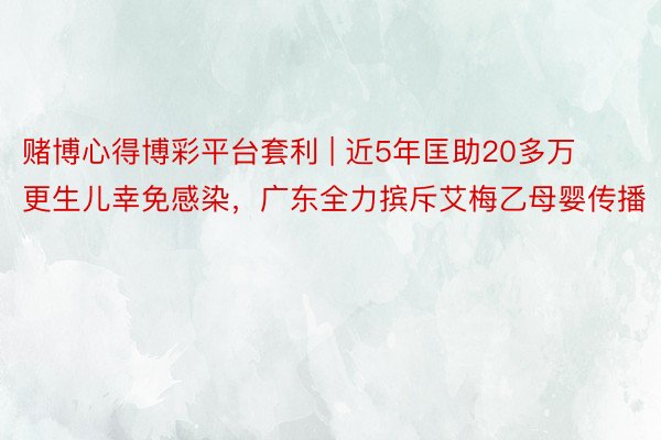 赌博心得博彩平台套利 | 近5年匡助20多万更生儿幸免感染，广东全力摈斥艾梅乙母婴传播