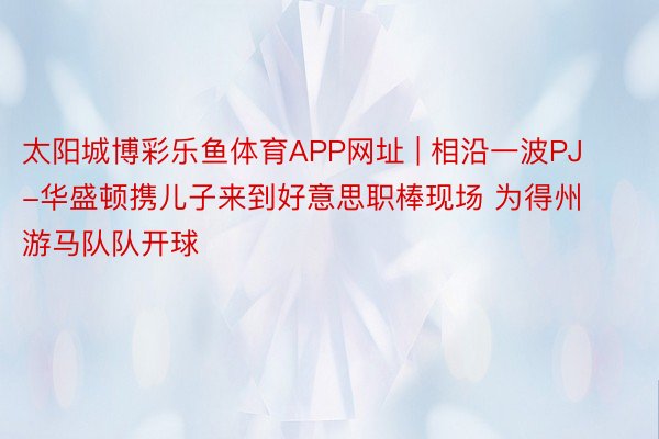 太阳城博彩乐鱼体育APP网址 | 相沿一波PJ-华盛顿携儿子来到好意思职棒现场 为得州游马队队开球