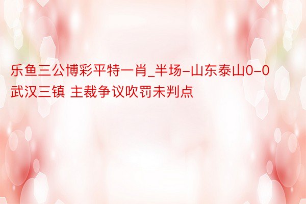 乐鱼三公博彩平特一肖_半场-山东泰山0-0武汉三镇 主裁争议吹罚未判点
