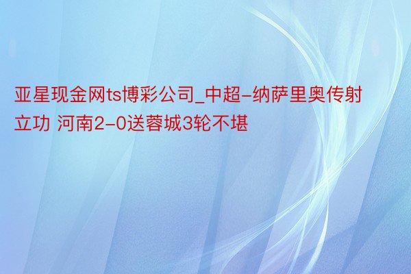亚星现金网ts博彩公司_中超-纳萨里奥传射立功 河南2-0送蓉城3轮不堪