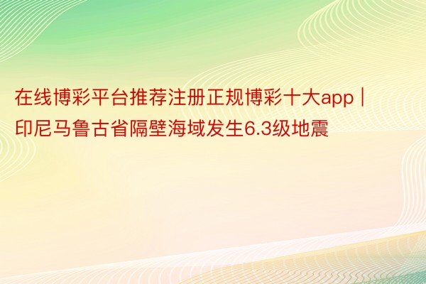 在线博彩平台推荐注册正规博彩十大app | 印尼马鲁古省隔壁海域发生6.3级地震