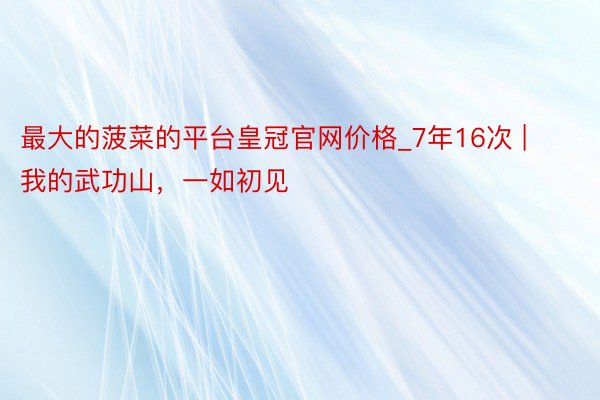最大的菠菜的平台皇冠官网价格_7年16次 | 我的武功山，一如初见