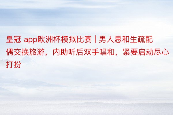皇冠 app欧洲杯模拟比赛 | 男人思和生疏配偶交换旅游，内助听后双手唱和，紧要启动尽心打扮