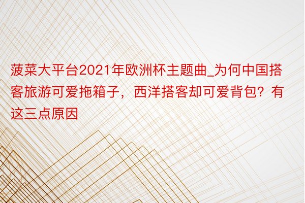 菠菜大平台2021年欧洲杯主题曲_为何中国搭客旅游可爱拖箱子，西洋搭客却可爱背包？有这三点原因