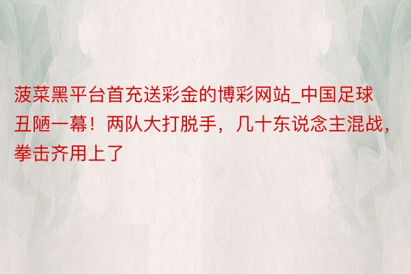 菠菜黑平台首充送彩金的博彩网站_中国足球丑陋一幕！两队大打脱手，几十东说念主混战，拳击齐用上了
