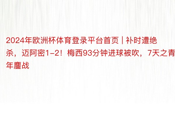 2024年欧洲杯体育登录平台首页 | 补时遭绝杀，迈阿密1-2！梅西93分钟进球被吹，7天之青年鏖战