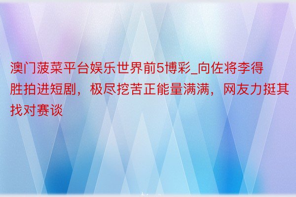 澳门菠菜平台娱乐世界前5博彩_向佐将李得胜拍进短剧，极尽挖苦正能量满满，网友力挺其找对赛谈