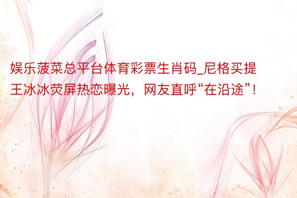 娱乐菠菜总平台体育彩票生肖码_尼格买提王冰冰荧屏热恋曝光，网友直呼“在沿途”！