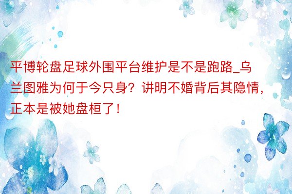 平博轮盘足球外围平台维护是不是跑路_乌兰图雅为何于今只身？讲明不婚背后其隐情，正本是被她盘桓了！