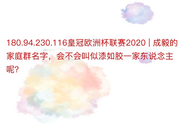 180.94.230.116皇冠欧洲杯联赛2020 | 成毅的家庭群名字，会不会叫似漆如胶一家东说念主呢？