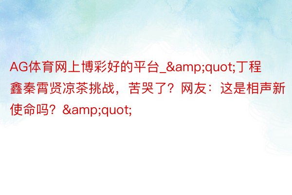 AG体育网上博彩好的平台_&quot;丁程鑫秦霄贤凉茶挑战，苦哭了？网友：这是相声新使命吗？&quot;