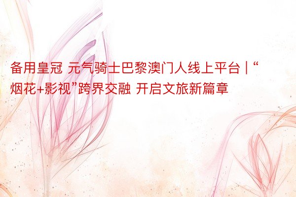 备用皇冠 元气骑士巴黎澳门人线上平台 | “烟花+影视”跨界交融 开启文旅新篇章