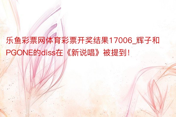 乐鱼彩票网体育彩票开奖结果17006_辉子和PGONE的diss在《新说唱》被提到！