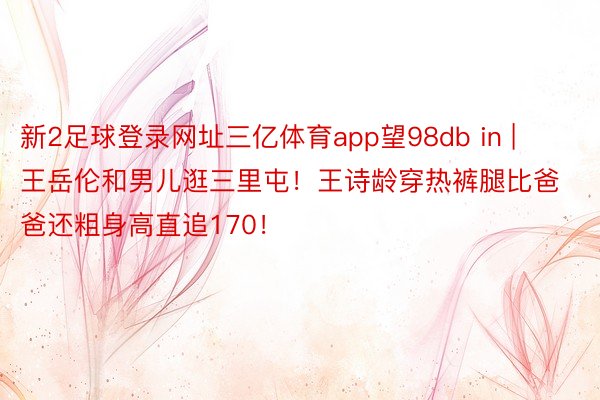 新2足球登录网址三亿体育app望98db in | 王岳伦和男儿逛三里屯！王诗龄穿热裤腿比爸爸还粗身高直追170！
