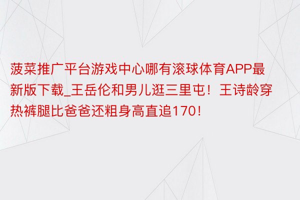 菠菜推广平台游戏中心哪有滚球体育APP最新版下载_王岳伦和男儿逛三里屯！王诗龄穿热裤腿比爸爸还粗身高直追170！