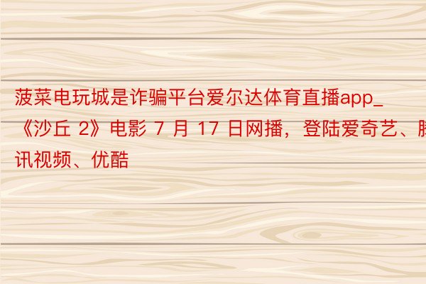 菠菜电玩城是诈骗平台爱尔达体育直播app_《沙丘 2》电影 7 月 17 日网播，登陆爱奇艺、腾讯视频、优酷