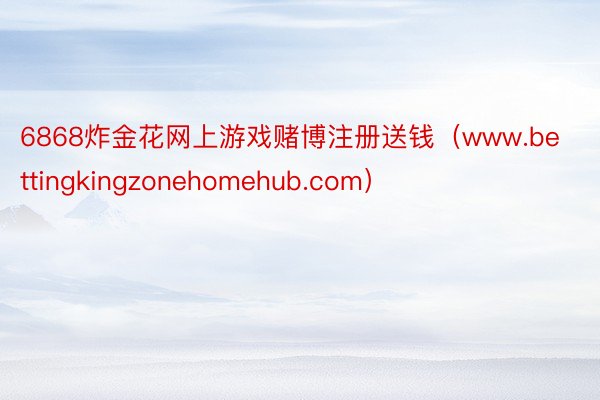6868炸金花网上游戏赌博注册送钱（www.bettingkingzonehomehub.com）