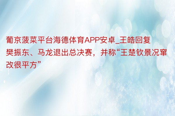 葡京菠菜平台海德体育APP安卓_王皓回复樊振东、马龙退出总决赛，并称“王楚钦景况窜改很平方”