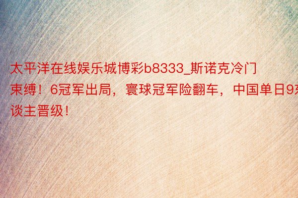 太平洋在线娱乐城博彩b8333_斯诺克冷门束缚！6冠军出局，寰球冠军险翻车，中国单日9东谈主晋级！