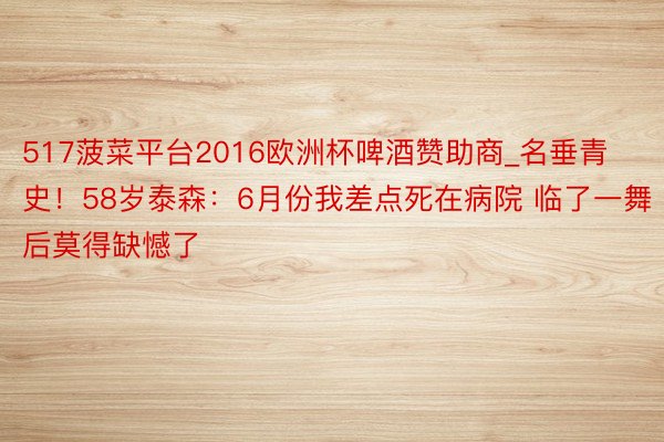 517菠菜平台2016欧洲杯啤酒赞助商_名垂青史！58岁泰森：6月份我差点死在病院 临了一舞后莫得缺憾了