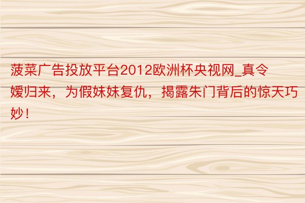 菠菜广告投放平台2012欧洲杯央视网_真令嫒归来，为假妹妹复仇，揭露朱门背后的惊天巧妙！