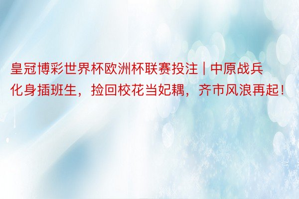 皇冠博彩世界杯欧洲杯联赛投注 | 中原战兵化身插班生，捡回校花当妃耦，齐市风浪再起！