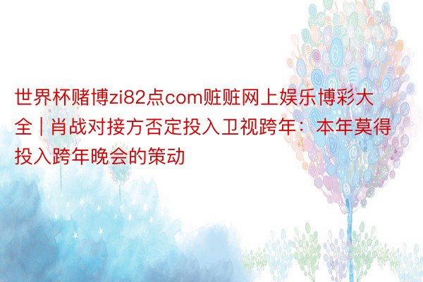 世界杯赌博zi82点com赃赃网上娱乐博彩大全 | 肖战对接方否定投入卫视跨年：本年莫得投入跨年晚会的策动