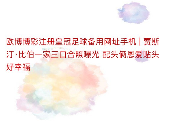 欧博博彩注册皇冠足球备用网址手机 | 贾斯汀·比伯一家三口合照曝光 配头俩恩爱贴头好幸福