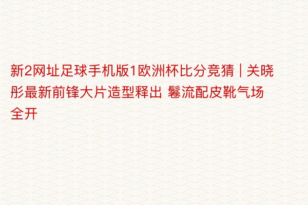 新2网址足球手机版1欧洲杯比分竞猜 | 关晓彤最新前锋大片造型释出 鬈流配皮靴气场全开