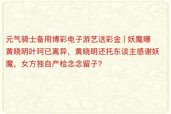 元气骑士备用博彩电子游艺送彩金 | 妖魔曝黄晓明叶珂已离异，黄晓明还托东谈主感谢妖魔，女方独自产检念念留子？