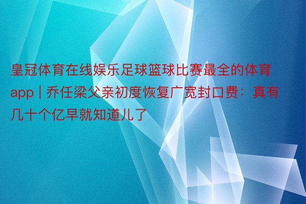 皇冠体育在线娱乐足球篮球比赛最全的体育app | 乔任梁父亲初度恢复广宽封口费：真有几十个亿早就知道儿了