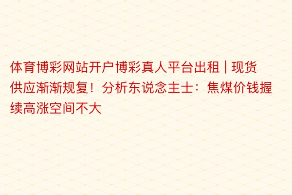 体育博彩网站开户博彩真人平台出租 | 现货供应渐渐规复！分析东说念主士：焦煤价钱握续高涨空间不大