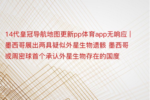 14代皇冠导航地图更新pp体育app无响应 | 墨西哥展出两具疑似外星生物遗骸 墨西哥或周密球首个承认外星生物存在的国度