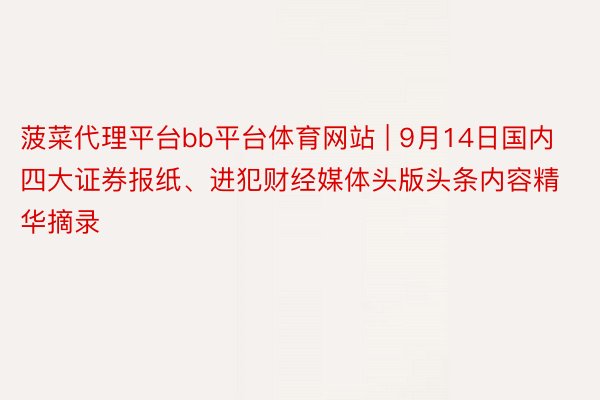 菠菜代理平台bb平台体育网站 | 9月14日国内四大证券报纸、进犯财经媒体头版头条内容精华摘录