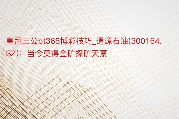 皇冠三公bt365博彩技巧_通源石油(300164.SZ):当今莫得金矿探矿天禀