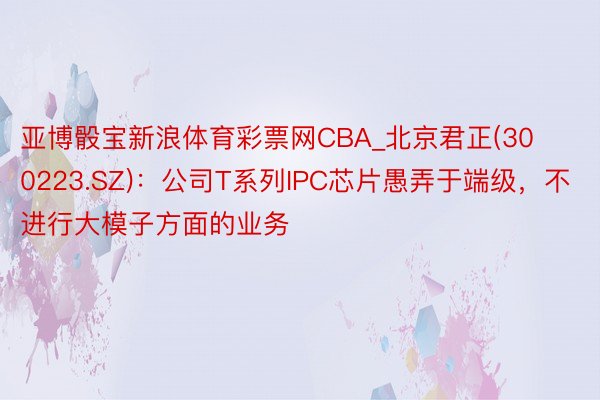 亚博骰宝新浪体育彩票网CBA_北京君正(300223.SZ)：公司T系列IPC芯片愚弄于端级，不进行大模子方面的业务