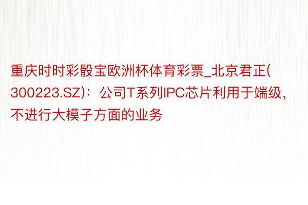 重庆时时彩骰宝欧洲杯体育彩票_北京君正(300223.SZ)：公司T系列IPC芯片利用于端级，不进行大模子方面的业务