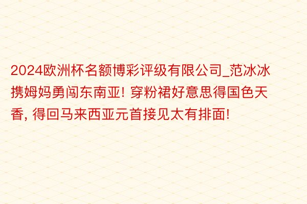 2024欧洲杯名额博彩评级有限公司_范冰冰携姆妈勇闯东南亚! 穿粉裙好意思得国色天香, 得回马来西亚元首接见太有排面!