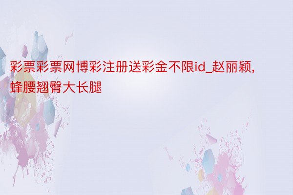 彩票彩票网博彩注册送彩金不限id_赵丽颖, 蜂腰翘臀大长腿