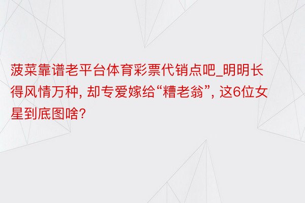 菠菜靠谱老平台体育彩票代销点吧_明明长得风情万种, 却专爱嫁给“糟老翁”, 这6位女星到底图啥?