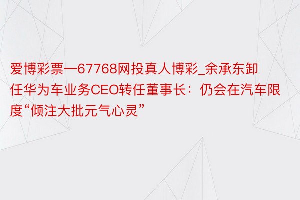 爱博彩票―67768网投真人博彩_余承东卸任华为车业务CEO转任董事长：仍会在汽车限度“倾注大批元气心灵”