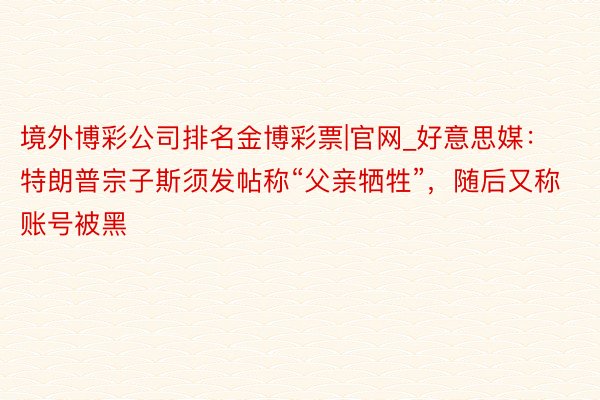 境外博彩公司排名金博彩票|官网_好意思媒：特朗普宗子斯须发帖称“父亲牺牲”，随后又称账号被黑