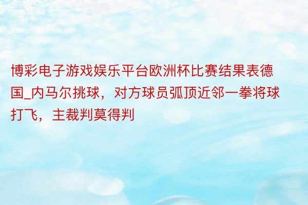 博彩电子游戏娱乐平台欧洲杯比赛结果表德国_内马尔挑球，对方球员弧顶近邻一拳将球打飞，主裁判莫得判