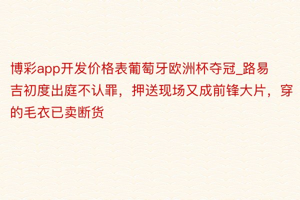 博彩app开发价格表葡萄牙欧洲杯夺冠_路易吉初度出庭不认罪，押送现场又成前锋大片，穿的毛衣已卖断货