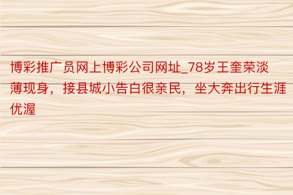 博彩推广员网上博彩公司网址_78岁王奎荣淡薄现身，接县城小告白很亲民，坐大奔出行生涯优渥