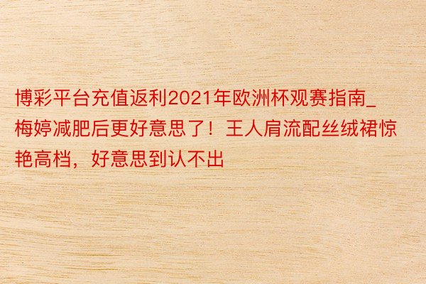 博彩平台充值返利2021年欧洲杯观赛指南_梅婷减肥后更好意思了！王人肩流配丝绒裙惊艳高档，好意思到认不出
