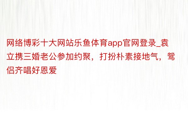 网络博彩十大网站乐鱼体育app官网登录_袁立携三婚老公参加约聚，打扮朴素接地气，鸳侣齐唱好恩爱