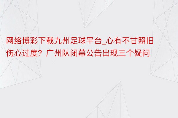 网络博彩下载九州足球平台_心有不甘照旧伤心过度？广州队闭幕公告出现三个疑问